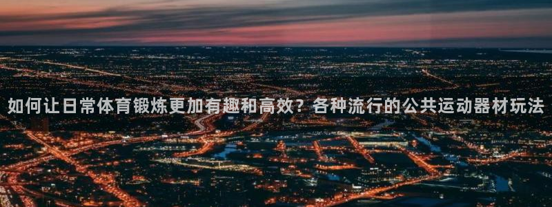 征途国际官网：如何让日常体育锻炼更加有趣和高效？各种流行的公
